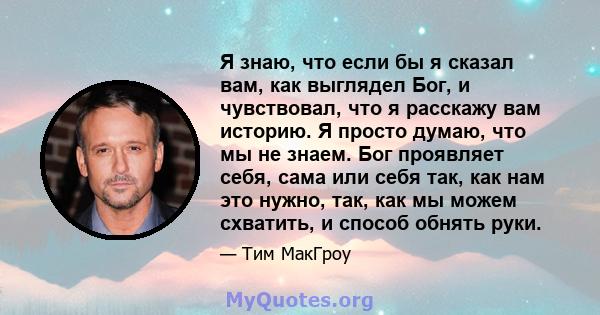 Я знаю, что если бы я сказал вам, как выглядел Бог, и чувствовал, что я расскажу вам историю. Я просто думаю, что мы не знаем. Бог проявляет себя, сама или себя так, как нам это нужно, так, как мы можем схватить, и