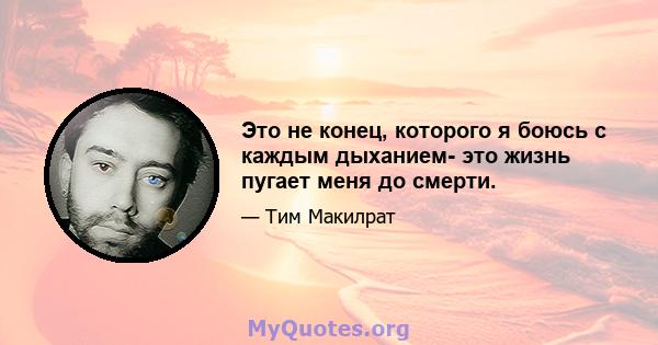 Это не конец, которого я боюсь с каждым дыханием- это жизнь пугает меня до смерти.