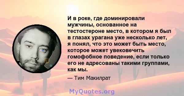 И в роке, где доминировали мужчины, основанное на тестостероне место, в котором я был в глазах урагана уже несколько лет, я понял, что это может быть место, которое может увековечить гомофобное поведение, если только