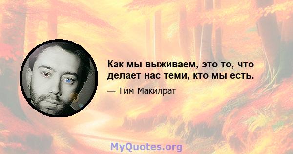 Как мы выживаем, это то, что делает нас теми, кто мы есть.