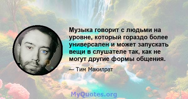 Музыка говорит с людьми на уровне, который гораздо более универсален и может запускать вещи в слушателе так, как не могут другие формы общения.