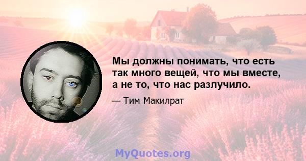 Мы должны понимать, что есть так много вещей, что мы вместе, а не то, что нас разлучило.