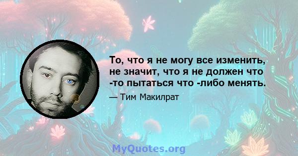 То, что я не могу все изменить, не значит, что я не должен что -то пытаться что -либо менять.