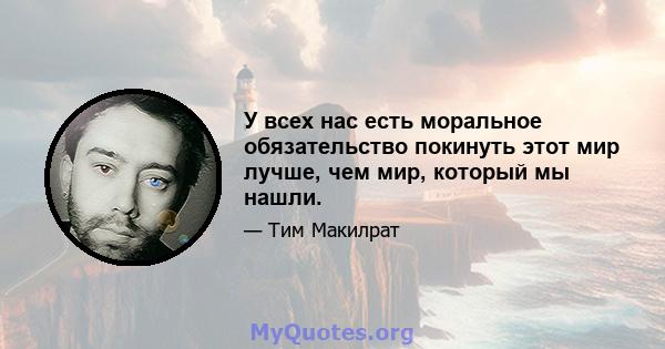 У всех нас есть моральное обязательство покинуть этот мир лучше, чем мир, который мы нашли.