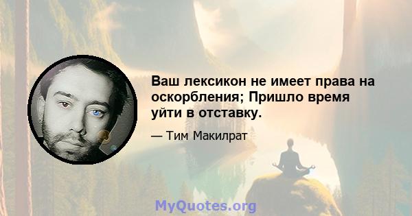 Ваш лексикон не имеет права на оскорбления; Пришло время уйти в отставку.