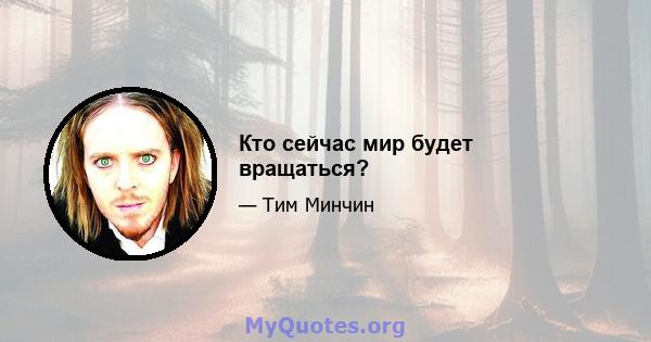 Кто сейчас мир будет вращаться?