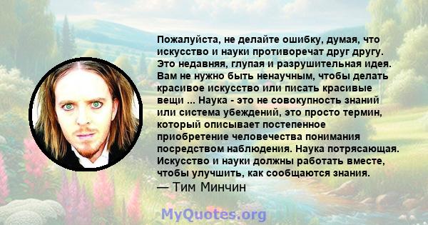 Пожалуйста, не делайте ошибку, думая, что искусство и науки противоречат друг другу. Это недавняя, глупая и разрушительная идея. Вам не нужно быть ненаучным, чтобы делать красивое искусство или писать красивые вещи ...