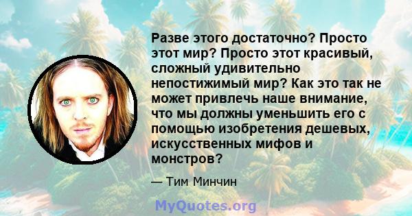 Разве этого достаточно? Просто этот мир? Просто этот красивый, сложный удивительно непостижимый мир? Как это так не может привлечь наше внимание, что мы должны уменьшить его с помощью изобретения дешевых, искусственных