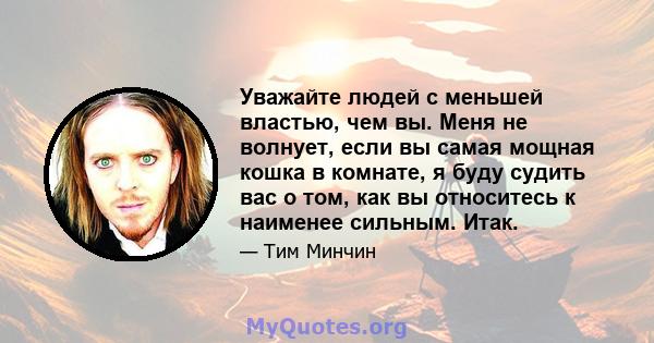 Уважайте людей с меньшей властью, чем вы. Меня не волнует, если вы самая мощная кошка в комнате, я буду судить вас о том, как вы относитесь к наименее сильным. Итак.