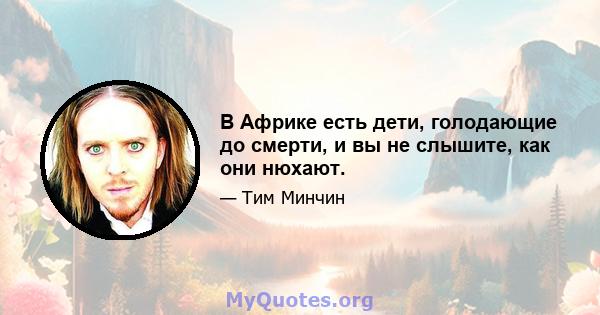 В Африке есть дети, голодающие до смерти, и вы не слышите, как они нюхают.