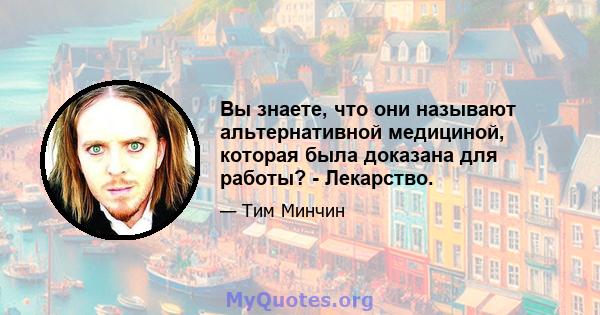 Вы знаете, что они называют альтернативной медициной, которая была доказана для работы? - Лекарство.