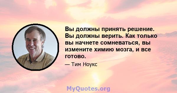 Вы должны принять решение. Вы должны верить. Как только вы начнете сомневаться, вы измените химию мозга, и все готово.