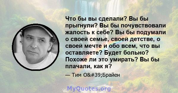 Что бы вы сделали? Вы бы прыгнули? Вы бы почувствовали жалость к себе? Вы бы подумали о своей семье, своей детстве, о своей мечте и обо всем, что вы оставляете? Будет больно? Похоже ли это умирать? Вы бы плачали, как я?