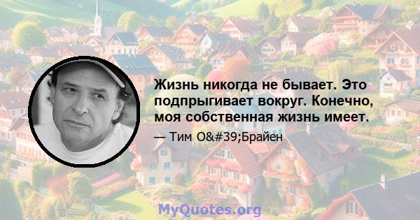 Жизнь никогда не бывает. Это подпрыгивает вокруг. Конечно, моя собственная жизнь имеет.