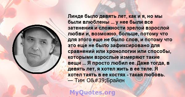 Линде было девять лет, как и я, но мы были влюблены ... у нее были все затенения и сложности зрелой взрослой любви и, возможно, больше, потому что для этого еще не было слов, и потому что это еще не было зафиксировано