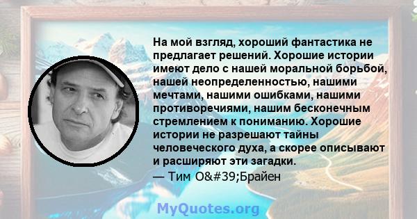 На мой взгляд, хороший фантастика не предлагает решений. Хорошие истории имеют дело с нашей моральной борьбой, нашей неопределенностью, нашими мечтами, нашими ошибками, нашими противоречиями, нашим бесконечным