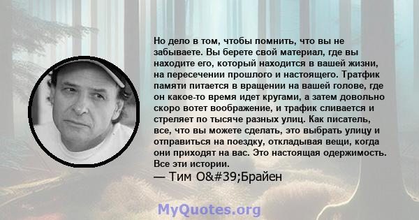 Но дело в том, чтобы помнить, что вы не забываете. Вы берете свой материал, где вы находите его, который находится в вашей жизни, на пересечении прошлого и настоящего. Тратфик памяти питается в вращении на вашей голове, 