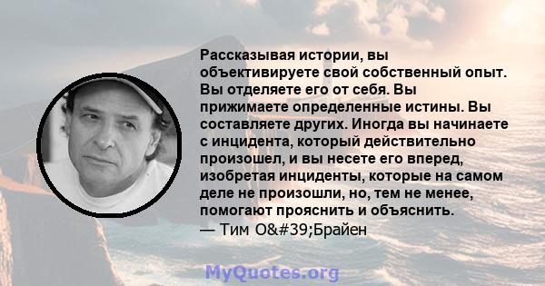 Рассказывая истории, вы объективируете свой собственный опыт. Вы отделяете его от себя. Вы прижимаете определенные истины. Вы составляете других. Иногда вы начинаете с инцидента, который действительно произошел, и вы