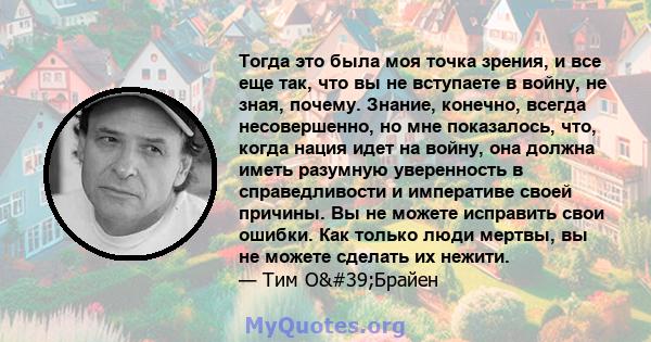 Тогда это была моя точка зрения, и все еще так, что вы не вступаете в войну, не зная, почему. Знание, конечно, всегда несовершенно, но мне показалось, что, когда нация идет на войну, она должна иметь разумную