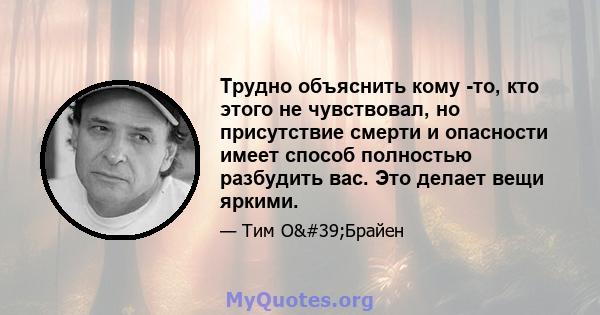 Трудно объяснить кому -то, кто этого не чувствовал, но присутствие смерти и опасности имеет способ полностью разбудить вас. Это делает вещи яркими.