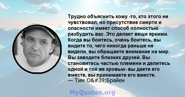 Трудно объяснить кому -то, кто этого не чувствовал, но присутствие смерти и опасности имеет способ полностью разбудить вас. Это делает вещи яркими. Когда вы боитесь, очень боитесь, вы видите то, чего никогда раньше не