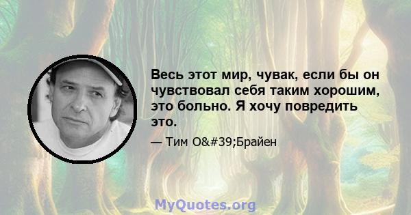 Весь этот мир, чувак, если бы он чувствовал себя таким хорошим, это больно. Я хочу повредить это.