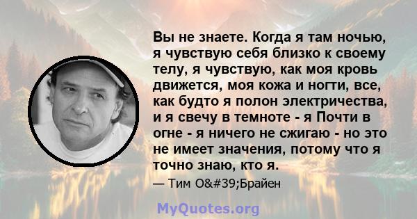 Вы не знаете. Когда я там ночью, я чувствую себя близко к своему телу, я чувствую, как моя кровь движется, моя кожа и ногти, все, как будто я полон электричества, и я свечу в темноте - я Почти в огне - я ничего не