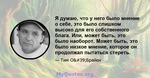 Я думаю, что у него было мнение о себе, это было слишком высоко для его собственного блага. Или, может быть, это было наоборот. Может быть, это было низкое мнение, которое он продолжал пытаться стереть.