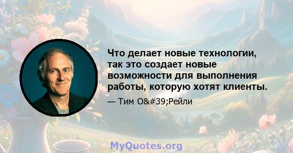 Что делает новые технологии, так это создает новые возможности для выполнения работы, которую хотят клиенты.