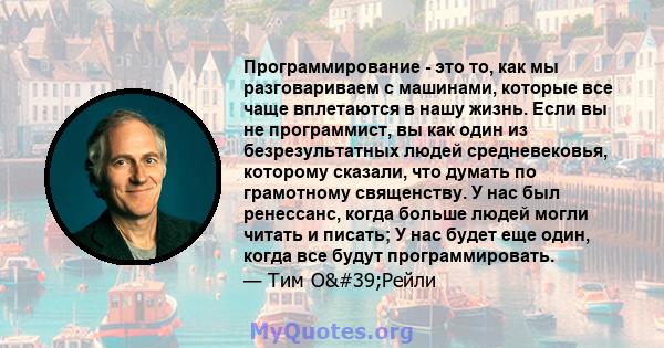 Программирование - это то, как мы разговариваем с машинами, которые все чаще вплетаются в нашу жизнь. Если вы не программист, вы как один из безрезультатных людей средневековья, которому сказали, что думать по