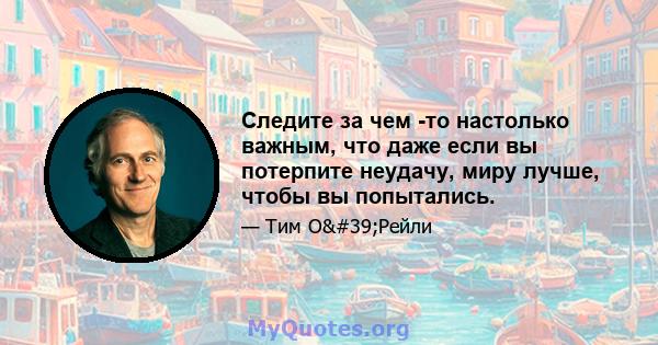 Следите за чем -то настолько важным, что даже если вы потерпите неудачу, миру лучше, чтобы вы попытались.