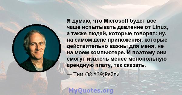 Я думаю, что Microsoft будет все чаще испытывать давление от Linux, а также людей, которые говорят: ну, на самом деле приложения, которые действительно важны для меня, не на моем компьютере. И поэтому они смогут извлечь 