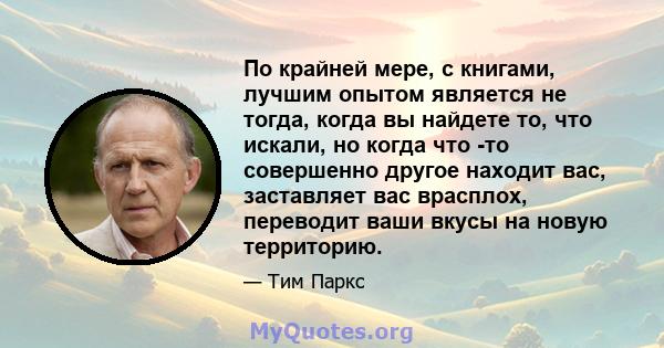 По крайней мере, с книгами, лучшим опытом является не тогда, когда вы найдете то, что искали, но когда что -то совершенно другое находит вас, заставляет вас врасплох, переводит ваши вкусы на новую территорию.