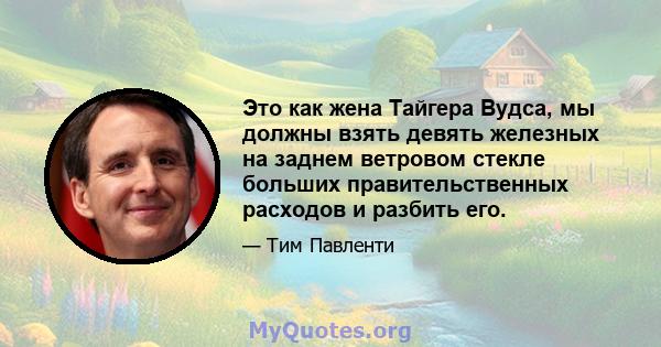 Это как жена Тайгера Вудса, мы должны взять девять железных на заднем ветровом стекле больших правительственных расходов и разбить его.