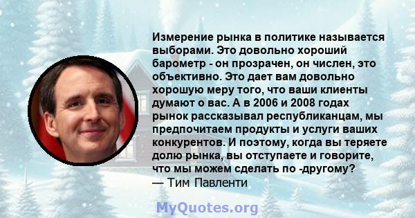 Измерение рынка в политике называется выборами. Это довольно хороший барометр - он прозрачен, он числен, это объективно. Это дает вам довольно хорошую меру того, что ваши клиенты думают о вас. А в 2006 и 2008 годах