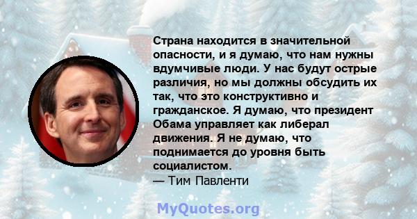 Страна находится в значительной опасности, и я думаю, что нам нужны вдумчивые люди. У нас будут острые различия, но мы должны обсудить их так, что это конструктивно и гражданское. Я думаю, что президент Обама управляет