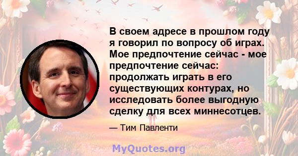 В своем адресе в прошлом году я говорил по вопросу об играх. Мое предпочтение сейчас - мое предпочтение сейчас: продолжать играть в его существующих контурах, но исследовать более выгодную сделку для всех миннесотцев.