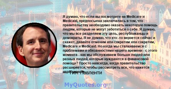 Я думаю, что если вы посмотрите на Medicare и Medicaid, предпосылка заключалась в том, что правительству необходимо оказать некоторую помощь людям, которые не могут заботиться о себе. Я думаю, что мы все разделяем эту