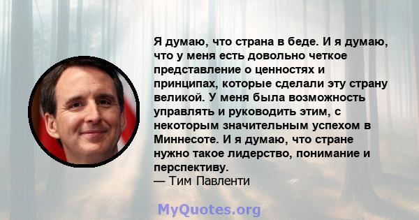 Я думаю, что страна в беде. И я думаю, что у меня есть довольно четкое представление о ценностях и принципах, которые сделали эту страну великой. У меня была возможность управлять и руководить этим, с некоторым