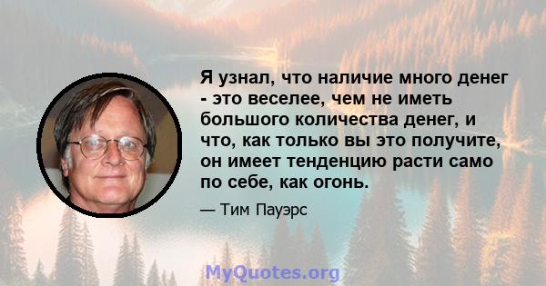 Я узнал, что наличие много денег - это веселее, чем не иметь большого количества денег, и что, как только вы это получите, он имеет тенденцию расти само по себе, как огонь.