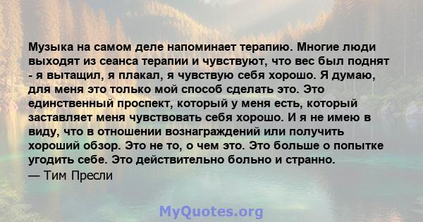 Музыка на самом деле напоминает терапию. Многие люди выходят из сеанса терапии и чувствуют, что вес был поднят - я вытащил, я плакал, я чувствую себя хорошо. Я думаю, для меня это только мой способ сделать это. Это