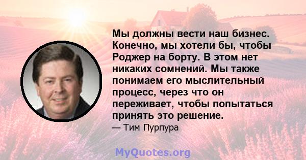 Мы должны вести наш бизнес. Конечно, мы хотели бы, чтобы Роджер на борту. В этом нет никаких сомнений. Мы также понимаем его мыслительный процесс, через что он переживает, чтобы попытаться принять это решение.