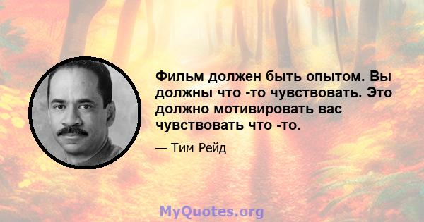 Фильм должен быть опытом. Вы должны что -то чувствовать. Это должно мотивировать вас чувствовать что -то.