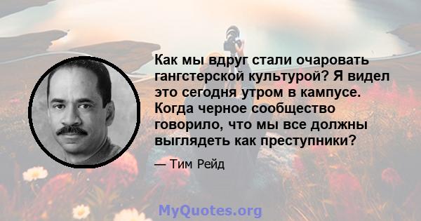 Как мы вдруг стали очаровать гангстерской культурой? Я видел это сегодня утром в кампусе. Когда черное сообщество говорило, что мы все должны выглядеть как преступники?