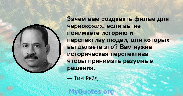 Зачем вам создавать фильм для чернокожих, если вы не понимаете историю и перспективу людей, для которых вы делаете это? Вам нужна историческая перспектива, чтобы принимать разумные решения.