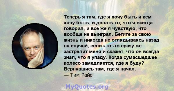 Теперь я там, где я хочу быть и кем хочу быть, и делать то, что я всегда говорил, и все же я чувствую, что вообще не выиграл. Бегите за свою жизнь и никогда не оглядываясь назад на случай, если кто -то сразу же