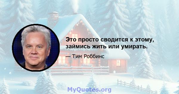 Это просто сводится к этому, займись жить или умирать.