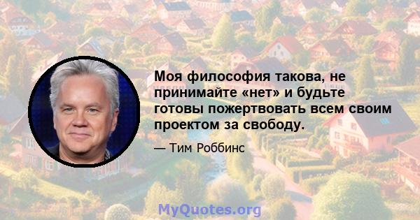 Моя философия такова, не принимайте «нет» и будьте готовы пожертвовать всем своим проектом за свободу.