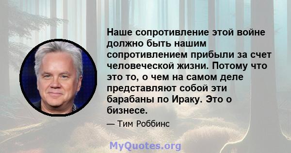 Наше сопротивление этой войне должно быть нашим сопротивлением прибыли за счет человеческой жизни. Потому что это то, о чем на самом деле представляют собой эти барабаны по Ираку. Это о бизнесе.