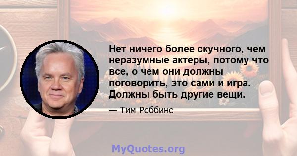 Нет ничего более скучного, чем неразумные актеры, потому что все, о чем они должны поговорить, это сами и игра. Должны быть другие вещи.